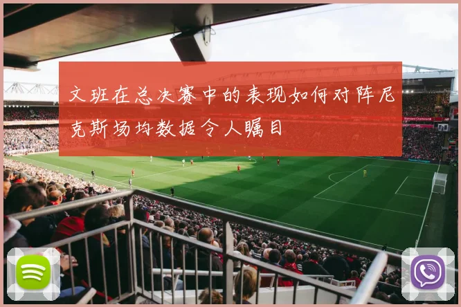 文班在总决赛中的表现如何对阵尼克斯场均数据令人瞩目