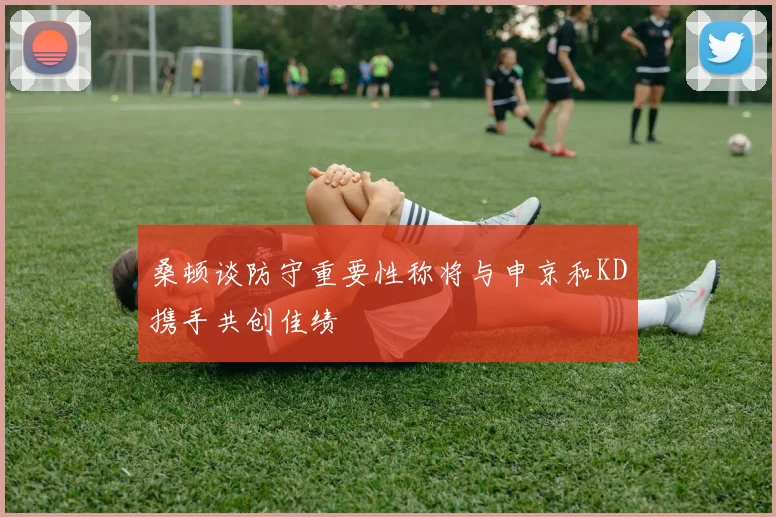 桑顿谈防守重要性称将与申京和KD携手共创佳绩