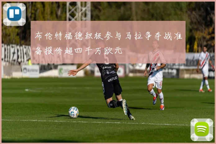 布伦特福德积极参与马拉争夺战准备报价超四千万欧元