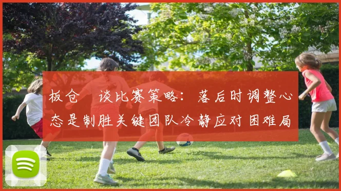 板仓滉谈比赛策略：落后时调整心态是制胜关键团队冷静应对困难局面