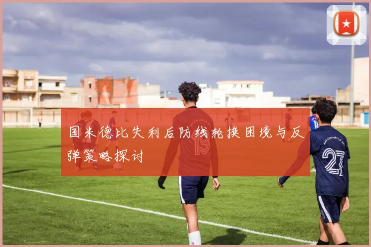 国米德比失利后防线轮换困境与反弹策略探讨