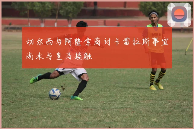 切尔西与阿隆索商讨卡雷拉斯事宜尚未与皇马接触