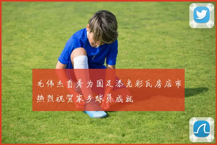 毛伟杰首秀为国足添光彩瓦房店市热烈祝贺家乡球员成就
