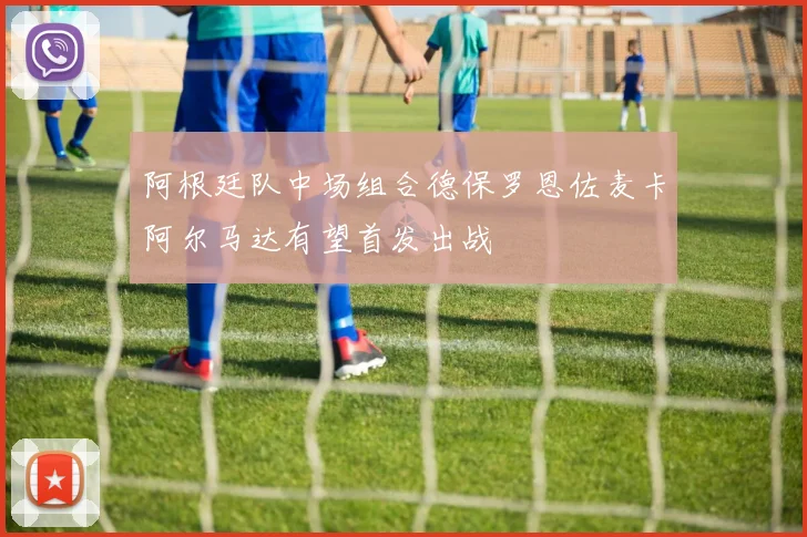 阿根廷队中场组合德保罗恩佐麦卡阿尔马达有望首发出战