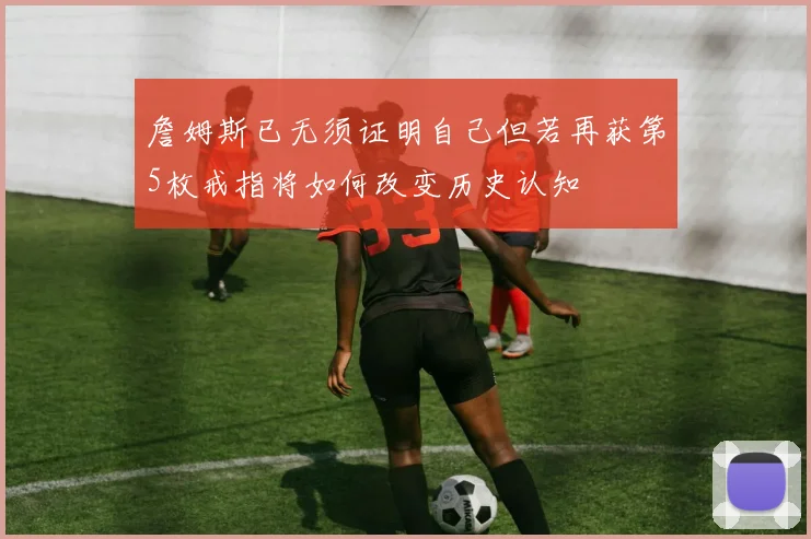 詹姆斯已无须证明自己但若再获第5枚戒指将如何改变历史认知
