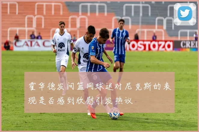 霍华德发问篮网球迷对尼克斯的表现是否感到欣慰引发热议