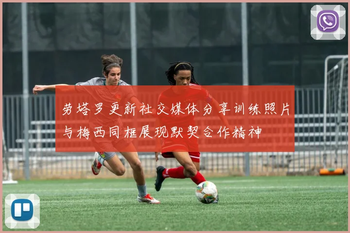 劳塔罗更新社交媒体分享训练照片与梅西同框展现默契合作精神