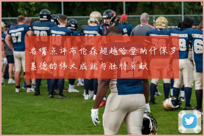 名嘴点评布伦森超越哈登纳什保罗基德的伟大成就与独特贡献