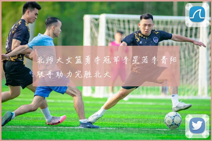 北师大女篮勇夺冠军李星若李青阳联手助力完胜北大