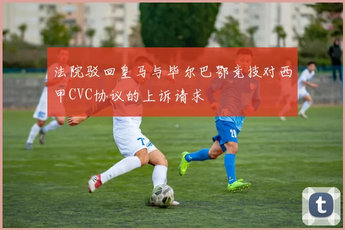 法院驳回皇马与毕尔巴鄂竞技对西甲CVC协议的上诉请求