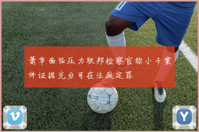萧华面临压力联邦检察官称小卡案件证据充分可在法庭定罪