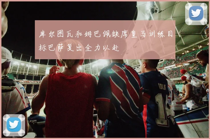 库尔图瓦和姆巴佩缺席皇马训练目标巴萨复出全力以赴
