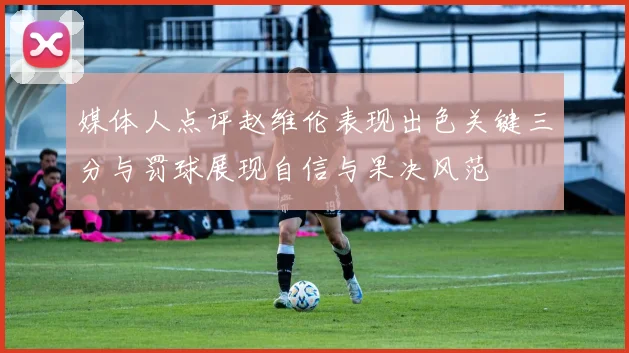 媒体人点评赵维伦表现出色关键三分与罚球展现自信与果决风范