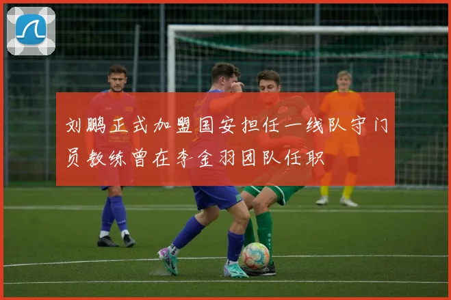 刘鹏正式加盟国安担任一线队守门员教练曾在李金羽团队任职
