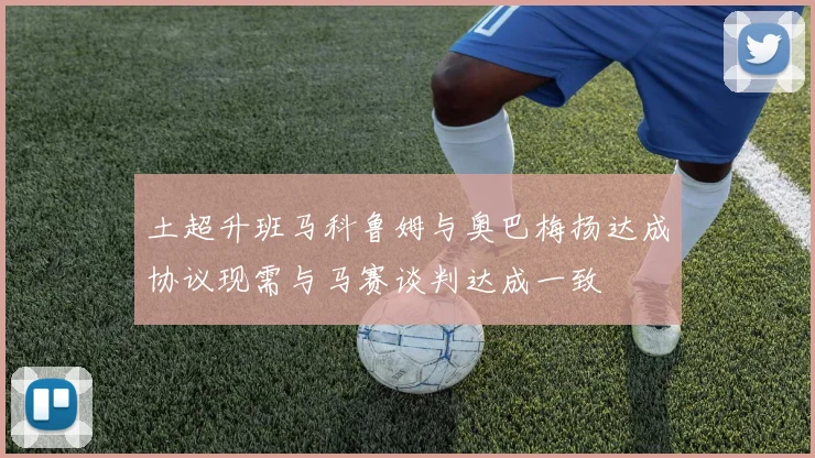 土超升班马科鲁姆与奥巴梅扬达成协议现需与马赛谈判达成一致