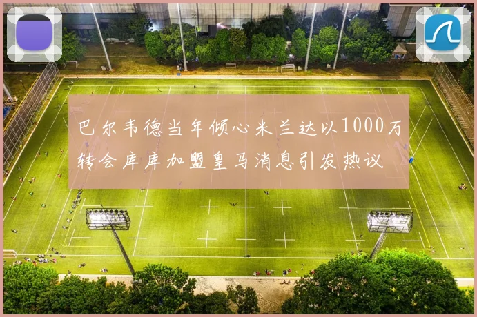 巴尔韦德当年倾心米兰达以1000万转会库库加盟皇马消息引发热议