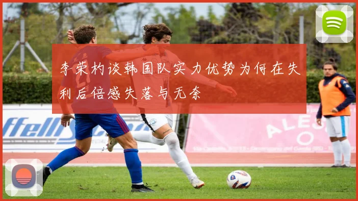 李荣杓谈韩国队实力优势为何在失利后倍感失落与无奈