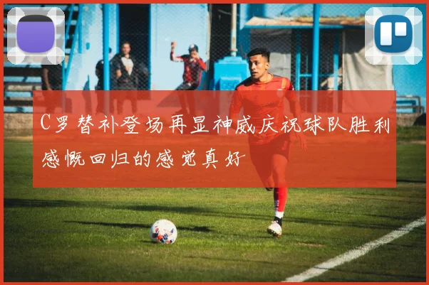 C罗替补登场再显神威庆祝球队胜利感慨回归的感觉真好