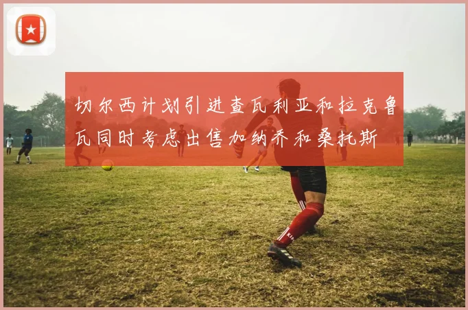 切尔西计划引进查瓦利亚和拉克鲁瓦同时考虑出售加纳乔和桑托斯