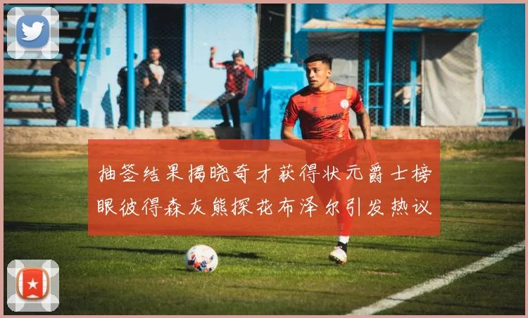 抽签结果揭晓奇才获得状元爵士榜眼彼得森灰熊探花布泽尔引发热议