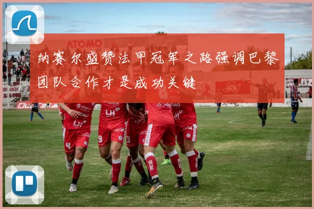纳赛尔盛赞法甲冠军之路强调巴黎团队合作才是成功关键
