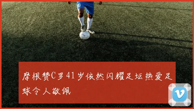 摩根赞C罗41岁依然闪耀足坛热爱足球令人敬佩