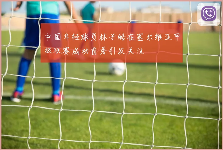 中国年轻球员林子皓在塞尔维亚甲级联赛成功首秀引发关注