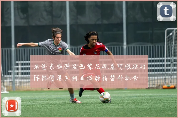 老爸亲临现场西蒙尼观看阿根廷对阵佛得角朱利亚诺静待替补机会