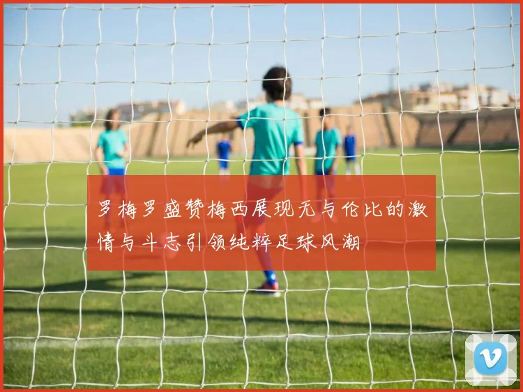 罗梅罗盛赞梅西展现无与伦比的激情与斗志引领纯粹足球风潮
