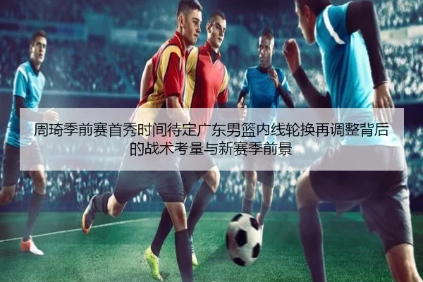 周琦季前赛首秀时间待定广东男篮内线轮换再调整背后的战术考量与新赛季前景
